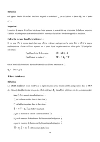 108
Définition
On appelle torseur des efforts intérieurs au point G le torseur G
des actions de la partie L(-) sur la partie
L(+).
Important
La notion de torseur des efforts intérieurs n'a de sens que si on a défini une orientation de la ligne moyenne.
En effet, un changement d'orientation définirait un torseur des efforts intérieurs opposé au précédent.
Calcul du torseur des efforts intérieurs :
Si on note (T-) le torseur équivalent aux efforts extérieurs agissant sur la partie L(-) et (T+) le torseur
équivalent aux efforts extérieurs agissant sur la partie L(+), on peut écrire (au même point G) les égalités
suivantes :
Équilibre global de la poutre : (T-) + (T+) = 0
Équilibre de la partie L(+) : (T+) + G
= 0
On en déduit deux manières d'évaluer le torseur des efforts intérieurs en G.
G
= - (T+) = (T-)
Efforts intérieurs :
Définition
Les efforts intérieurs en un point G de la ligne moyenne d'une poutre sont les composantes dans le RCPI
des éléments de réduction du torseur des efforts intérieurs G
. Ces efforts intérieurs ont des noms consacrés :
N est l'effort normal (dans la direction x )
Ty est l'effort tranchant dans la direction y
Tz est l'effort tranchant dans la direction z
T = Ty y + Tz z est l'effort tranchant.
Mt est le moment de torsion (dans la direction x )
My est le moment de flexion ou fléchissant dans la direction y
Mz est le moment de flexion ou fléchissant dans la direction z
M = My y + Mz z est le moment de flexion.
 