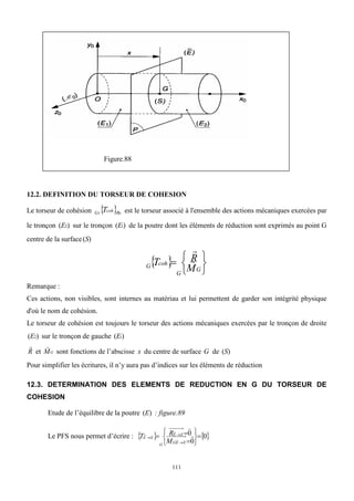 111
Figure.88
12.2. DEFINITION DU TORSEUR DE COHESION
Le torseur de cohésion   0
R
coh
G T
S est le torseur associé à l'ensemble des actions mécaniques exercées par
le tronçon )
( 2
E sur le tronçon )
( 1
E de la poutre dont les éléments de réduction sont exprimés au point G
centre de la surface )
(S
 







G
G
coh
G
M
R
T 

Remarque :
Ces actions, non visibles, sont internes au matériau et lui permettent de garder son intégrité physique
d'où le nom de cohésion.
Le torseur de cohésion est toujours le torseur des actions mécaniques exercées par le tronçon de droite
)
( 2
E sur le tronçon de gauche )
( 1
E
R

et G
M

sont fonctions de l’abscisse x du centre de surface G de )
(S
Pour simplifier les écritures, il n’y aura pas d’indices sur les éléments de réduction
12.3. DETERMINATION DES ELEMENTS DE REDUCTION EN G DU TORSEUR DE
COHESION
Etude de l’équilibre de la poutre )
(E : figure.89
Le PFS nous permet d’écrire :    
0
0
0 











 

E
E
G
E
E
G
E
E
M
R
T
 
