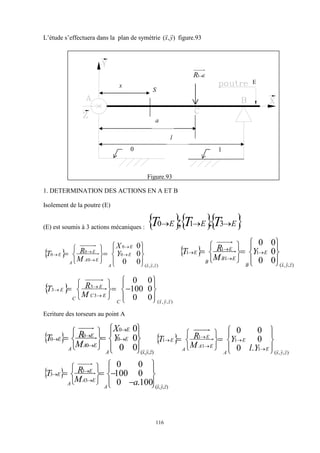 116
L’étude s’effectuera dans la plan de symétrie )
,
( y
x


figure.93
Figure.93
1. DETERMINATION DES ACTIONS EN A ET B
Isolement de la poutre (E)
(E) est soumis à 3 actions mécaniques :    
E
E
E T
T
T 

 3
1
0 .
;
 
)
,
,
(
0
0
0
0
0
0
0
0
0
z
y
x
E
E
A
E
A
E
A
E Y
X
M
R
T




















 



  
)
,
,
(
1
1
1
1
0
0
0
0
0
z
y
x
E
B
E
B
E
B
E Y
M
R
T




















 



 
)
,
,
(
3
3
3
0
0
0
100
0
0
z
y
x
C
E
C
E
C
E
M
R
T

























Ecriture des torseurs au point A
 
)
,
,
(
0
0
0
0
0
0
0
0
0
z
y
x
E
E
A
E
A
E
A
E Y
X
M
R
T




















 



  
)
,
,
(
1
1
1
1
1
.
0
0
0
0
z
y
x
E
E
A
E
A
E
A
E
Y
l
Y
M
R
T


























 
)
,
,
(
3
3
3
100
.
0
0
100
0
0
z
y
x
A
E
A
E
A
E
a
M
R
T


























E
E
R
3
0 1
l
a
S
x
 