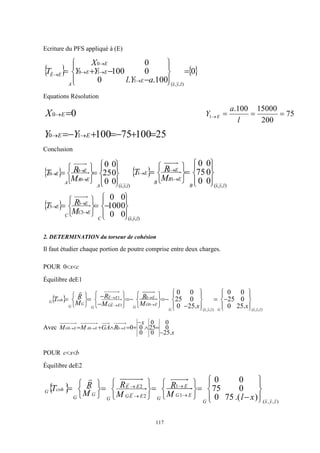 117
Ecriture du PFS appliqué à (E)
   
0
100
.
.
0
0
100
0
)
,
,
(
1
1
0
0




















z
y
x
E
E
E
E
A
E
E
a
Y
l
Y
Y
X
T




Equations Résolution
0
0 
E
X 75
200
15000
100
.
1 



l
a
Y E
25
100
75
100
1
0 





 
 E
E Y
Y
Conclusion
 
)
,
,
(
0
0
0
0
0
0
25
0
0
z
y
x
A
E
A
E
A
E
M
R
T























  
)
,
,
(
1
1
1
0
0
0
75
0
0
z
y
x
B
E
B
E
B
E
M
R
T
























 
)
,
,
(
3
3
3
0
0
0
100
0
0
z
y
x
C
E
C
E
C
E
M
R
T

























2. DETERMINATION du torseur de cohésion
Il faut étudier chaque portion de poutre comprise entre deux charges.
POUR c
x

0
Équilibre deE1
 
)
,
,
(
)
,
,
(
0
0
1
1
.
25
0
0
25
0
0
.
25
0
0
25
0
0
z
y
x
G
z
y
x
G
E
G
E
G
E
E
G
E
E
G
G
G
coh
G
x
x
M
R
M
R
M
R
T



























































Avec
x
x
R
GA
M
M E
E
A
E
G
.
25
0
0
0
25
0
0
0
0
0
0
0








 


POUR b
x
c 

Équilibre deE2
 
)
,
,
(
1
1
2
2
)
.(
75
0
0
75
0
0
z
y
x
G
E
G
E
G
E
E
G
E
E
G
G
G
coh
G
x
l
M
R
M
R
M
R
T










































 