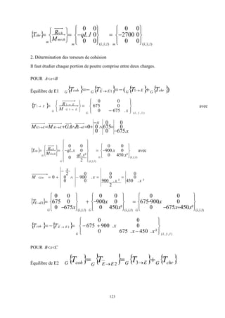 123
 
)
,
,
(
)
,
,
(
0
0
0
2700
0
0
0
0
0
.
0
0
z
y
x
m
z
y
x
m
mrch
rch
m
chr l
qL
M
R
T





 






























2. Détermination des torseurs de cohésion
Il faut étudier chaque portion de poutre comprise entre deux charges.
POUR B
x
A 

Équilibre de E1        )
( 1
1 chr
G
E
G
E
E
G
coh
G T
T
T
T 


 

 
)
,
,
(
1
1
1
.
675
0
0
675
0
0
z
y
x
G
E
G
E
G
E
x
M
R
T
























 avec
x
x
R
GA
M
M E
E
A
E
G
.
675
0
0
0
675
0
0
0
0
1
1
1








 


 
)
,
,
(
)
,
,
(
²
.
450
0
0
.
900
0
0
2
²
.
0
0
.
0
0
z
y
x
G
z
y
x
G
Grch
rch
G
chr
x
x
x
qL
x
qL
M
R
T








































 avec
²
.
450
0
0
2
²
.
900
0
0
0
.
900
0
0
0
2
0
x
x
x
x
M Gchr 






 
)
,
,
(
)
,
,
(
)
,
,
(
1
²
.
450
.
675
0
0
.
900
675
0
0
²
.
450
0
0
.
900
0
0
.
675
0
0
675
0
0
z
y
x
G
z
y
x
G
z
y
x
G
E
E
x
x
x
x
x
x
T








 






































   
)
,
,
(
1
²
.
450
.
675
0
0
.
900
675
0
0
z
y
x
G
E
E
coh
x
x
x
T
T


















 
POUR C
x
B 

Équilibre de E2
       
chr
G
E
G
E
E
G
coh
G
T
T
T
T 

 
 3
2
 