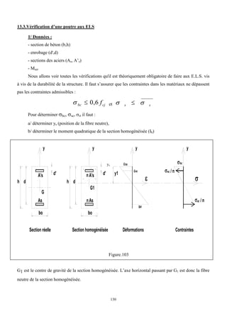 130
13.3.Vérification d’une poutre aux ELS
1/ Données :
- section de béton (b,h)
- enrobage (d',d)
- sections des aciers (As, A’s)
- Mser
Nous allons voir toutes les vérifications qu'il est théoriquement obligatoire de faire aux E.L.S. vis
à vis de la durabilité de la structure. Il faut s’assurer que les contraintes dans les matériaux ne dépassent
pas les contraintes admissibles :
cj
bc f
6
,
0

 et s
s 
 
Pour déterminer bc, sc, st il faut :
a/ déterminer ys (position de la fibre neutre),
b/ déterminer le moment quadratique de la section homogénéisée (Ih)
bo
h d
d'
A's
As
y y
Section homogénéïsée
Section réelle Déformations
y
Contraintes
y
G
G1
As
n
bo
h d
A's
n

d' y1
sc
bc

st
st / n
/ n


sc

bc
Figure.103
G1 est le centre de gravité de la section homogénéisée. L’axe horizontal passant par G1 est donc la fibre
neutre de la section homogénéisée.
ys
 