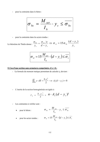 132
- pour la contrainte dans le béton :
bc
s
h
ser
bc y
I
M

 


- pour la contrainte dans les aciers tendus :
Le théorème de Thalès donne :
s
st
s
bc
y
d
n
y 



s
s
bc
st
y
y
d )
(
15


 

  s
s
h
ser
st y
d
I
M

 


15
5/ Cas d’une section sans armatures comprimées A’s = 0 :
- La formule du moment statique permettant de calculer ys devient :
0
)
(
2
. 2






 s
s
s
Sh
y
d
A
n
y
b
dS
y
- L’inertie de la section homogénéisée est égale à :


3
. 3
s
h
y
b
I )²
( s
s y
d
A
n 

- Les contraintes à vérifier sont :
 pour le béton : bc
s
h
ser
bc y
I
M

 


 pour les aciers tendus :   s
s
h
ser
st y
d
I
M

 


 15
 