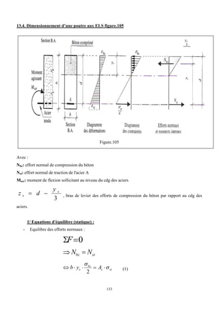 133
13.4. Dimensionnement d’une poutre aux ELS figure.105
Figure.105
Avec :
Nbc: effort normal de compression du béton
Nst: effort normal de traction de l'acier A
Mser: moment de flexion sollicitant au niveau du cdg des aciers
3
s
s
y
d
z 
 , bras de levier des efforts de compression du béton par rapport au cdg des
aciers.
1/ Equations d'équilibre (statique) :
- Equilibre des efforts normaux :
0

F
st
bc N
N 

st
s
bc
s A
y
b 






2
(1)
ys
ys
3
zs
 