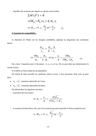 134
- Equilibre des moments par rapport au cdg des aciers tendus :
0
)
( 
 F
M
s
st
s
s
bc
ser z
A
z
N
M 




 
)
3
(
2
s
bc
s
ser
y
d
y
b
M 





(2)
2/ Equation de compatibilité :
Le théorème de Thalès sur les triangles semblables, appliqué au diagramme des contraintes
donne :
s
st
s
bc
y
d
n
y 



st
bc
bc
s
s
s
st
s
bc
d
y















15
15
1
15
(3)
On a donc 3 équations pour 4 inconnues : A, ys, st et bc. On en peut donc pas dimensionner la
section d’acier.
Il va falloir se fixer certain de ces paramètres.
On choisit de faire travailler les matériaux, béton et acier, à leur maximum. Pour cela, on pose
donc :
 st
st 
  contrainte admissible de l’acier,
 bc
bc 
  contrainte admissible du béton.
On obtient donc les équations suivantes :
- la position de l’axe neutre :
st
bc
bc
s
s
d
y








15
15
- le moment résistant béton, Mrb, qui est le moment que peut reprendre le béton comprimé seul :
)
3
(
2
s
bc
s
rb
y
d
y
b
M 





 