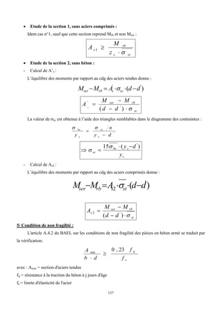 137
 Etude de la section 1, sans aciers comprimés :
Idem cas n°1, sauf que cette section reprend Mrb et non Mser :
st
s
rb
s
z
M
A



1
 Etude de la section 2, sans béton :
- Calcul de A’s :
L’équilibre des moments par rapport au cdg des aciers tendus donne :
)
( '
'
d
d
A
M
M sc
s
rb
ser 



 
sc
rb
ser
d
d
M
M
A s





)
( '
'
La valeur de sc est obtenue à l’aide des triangles semblables dans le diagramme des contraintes :
'
d
y
n
y s
sc
s
bc




s
s
bc
sc
y
d
y )
(
15 '






- Calcul de As2 :
L’équilibre des moments par rapport au cdg des aciers comprimés donne :
)
( '
2 d
d
A
M
M st
s
rb
ser 



 
st
rb
ser
s
d
d
M
M
A





)
( '
2
5/ Condition de non fragilité :
L'article A.4.2 du BAEL sur les conditions de non fragilité des pièces en béton armé se traduit par
la vérification:
e
tj
f
f
d
b
A 23
,
0
min


avec : Amin = section d'aciers tendus
ftj = résistance à la traction du béton à j jours d'âge
fe = limite d'élasticité de l'acier
 