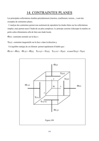 138
14. CONTRAINTES PLANES
Les principales sollicitations étudiées précédemment (traction, cisaillement, torsion,...) sont des
exemples de contraintes planes.
L’analyse des contraintes permet non seulement de reproduire les études faites sur les sollicitations
simples, mais permet aussi l’étude de cas plus complexes. Le principe consiste à découper la matière en
petits cubes élémentaires afin de faire une étude locale.
(x) : contrainte normale sur la face x
(xy) : contrainte tangentielle sur la face x dans la direction y
Un équilibre statique de cet élément permet rapidement d’établir que :
(-x) = -(x), (-y) = -(y), (-x-y) = -(xy), (-y-x) = -(yx) et aussi(xy) = (yx)
Figure.108
M
y
x
z
(x)
(-x)
(-y)
(y)
(xy)
(yx)
(-x-y)
(-y-x)
 