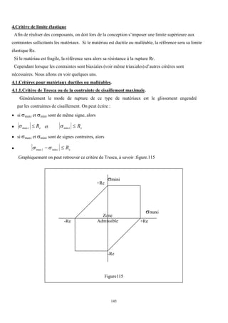 145
4.Critère de limite élastique
Afin de réaliser des composants, on doit lors de la conception s’imposer une limite supérieure aux
contraintes sollicitants les matériaux. Si le matériau est ductile ou malléable, la référence sera sa limite
élastique Re.
Si le matériau est fragile, la référence sera alors sa résistance à la rupture Rr.
Cependant lorsque les contraintes sont biaxiales (voir même triaxiales) d’autres critères sont
nécessaires. Nous allons en voir quelques uns.
4.1.Critères pour matériaux ductiles ou malléables.
4.1.1.Critère de Tresca ou de la contrainte de cisaillement maximale.
Généralement le mode de rupture de ce type de matériaux est le glissement engendré
par les contraintes de cisaillement. On peut écrire :
 si maxi et mini sont de même signe, alors
 max i e
R
 et mini e
R

 si maxi et mini sont de signes contraires, alors
  
max min
i i e
R
 
Graphiquement on peut retrouver ce critère de Tresca, à savoir :figure.115
Figure115
maxi
mini
+Re
+Re
-Re
-Re
Zone
Admissible
 