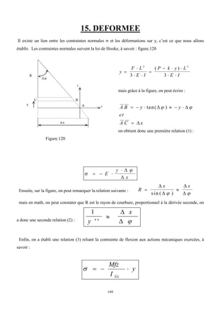 149
15. DEFORMEE
Il existe un lien entre les contraintes normales  et les déformations sur y, c’est ce que nous allons
établir. Les contraintes normales suivent la loi de Hooke, à savoir : figure.120
y
F L
E I
P k y L
E I


 

  
 
3 3
3 3
( )
mais grâce à la figure, on peut écrire :
A B y y
et
A C x
     

tan( )
 

 
on obtient donc une première relation (1) :
Figure.120


  

E
y
x


Ensuite, sur la figure, on peut remarquer la relation suivante : R
x x
 




s in ( )
 
mais en math, on peut constater que R est le rayon de courbure, proportionnel à la dérivée seconde, on
a donc une seconde relation (2) :
1
 

y
x

 
Enfin, on a établi une relation (3) reliant la contrainte de flexion aux actions mécaniques exercées, à
savoir :
y
I
Mfz
Gz




y
x
R
y
C

B
A
x
 
