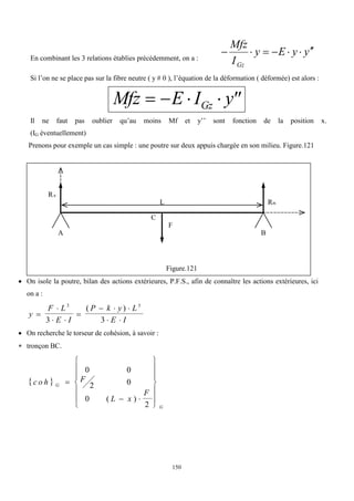 150
En combinant les 3 relations établies précédemment, on a :
y
y
E
y
I
Mfz
Gz








Si l’on ne se place pas sur la fibre neutre ( y  0 ), l’équation de la déformation ( déformée) est alors :
Mfz E I y
Gz
    
Il ne faut pas oublier qu’au moins Mf et y’’ sont fonction de la position x.
(IG éventuellement)
Prenons pour exemple un cas simple : une poutre sur deux appuis chargée en son milieu. Figure.121
Figure.121
 On isole la poutre, bilan des actions extérieures, P.F.S., afin de connaître les actions extérieures, ici
on a :
y
F L
E I
P k y L
E I


 

  
 
3 3
3 3
( )
 On recherche le torseur de cohésion, à savoir :
 tronçon BC.
 
c o h F
L x
F
G
G

 














0 0
2 0
0
2
( )
L
RA
RB
A B
C
F
 