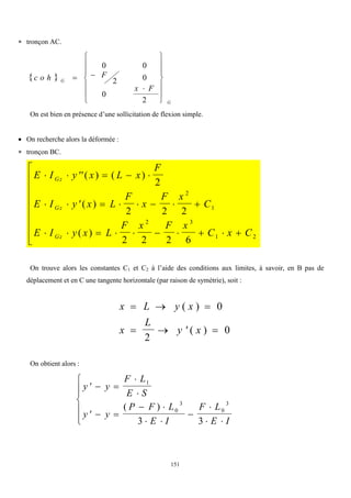 151
 tronçon AC.
 
c o h F
x F
G
G
 















0 0
2 0
0
2
On est bien en présence d’une sollicitation de flexion simple.
 On recherche alors la déformée :
 tronçon BC.
E I y x L x
F
E I y x L
F
x
F x
C
E I y x L
F x F x
C x C
Gz
Gz
Gz
     
        
         









( ) ( )
( )
( )
2
2 2 2
2 2 2 6
2
1
2 3
1 2
On trouve alors les constantes C1 et C2 à l’aide des conditions aux limites, à savoir, en B pas de
déplacement et en C une tangente horizontale (par raison de symétrie), soit :
x L y x
x
L
y x
  
   
( )
( )
0
2
0
On obtient alors :
  


  
 
 


 







y y
F L
E S
y y
P F L
E I
F L
E I
1
0
3
0
3
3 3
( )
 