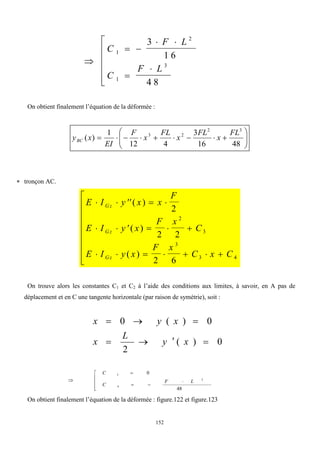 152

 
 








C
F L
C
F L
1
2
1
3
3
1 6
4 8
On obtient finalement l’équation de la déformée :

















48
16
3
4
12
1
)
(
3
2
2
3 FL
x
FL
x
FL
x
F
EI
x
yBC
 tronçon AC.
E I y x x
F
E I y x
F x
C
E I y x
F x
C x C
Gz
Gz
Gz
    
     
      









( )
( )
( )
2
2 2
2 6
2
3
3
3 4
On trouve alors les constantes C1 et C2 à l’aide des conditions aux limites, à savoir, en A pas de
déplacement et en C une tangente horizontale (par raison de symétrie), soit :
0
)
(
2
0
)
(
0







x
y
L
x
x
y
x










48
0
2
4
3
L
F
C
C
On obtient finalement l’équation de la déformée : figure.122 et figure.123
 