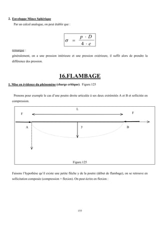 155
2. Enveloppe Mince Sphérique
Par un calcul analogue, on peut établir que :
 


p D
e
4
remarque :
généralement, on a une pression intérieure et une pression extérieure, il suffit alors de prendre la
différence des pression.
16.FLAMBAGE
1. Mise en évidence du phénomène (charge critique). Figure.125
Prenons pour exemple le cas d’une poutre droite articulée à ses deux extrémités A et B et sollicitée en
compression.
Figure.125
Faisons l’hypothèse qu’il existe une petite flèche y de la poutre (début de flambage), on se retrouve en
sollicitation composée (compression + flexion). On peut écrire en flexion :
L
F F
B
y
A
 