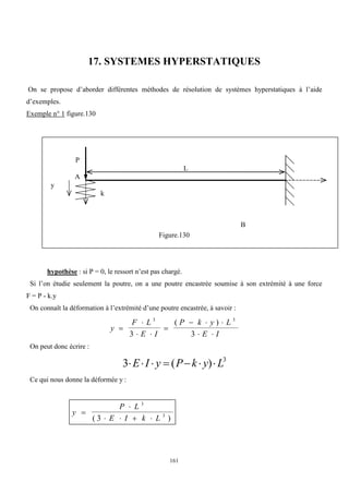 161
17. SYSTEMES HYPERSTATIQUES
On se propose d’aborder différentes méthodes de résolution de systèmes hyperstatiques à l’aide
d’exemples.
Exemple n° 1 figure.130
Figure.130
hypothèse : si P = 0, le ressort n’est pas chargé.
Si l’on étudie seulement la poutre, on a une poutre encastrée soumise à son extrémité à une force
F = P - k.y
On connaît la déformation à l’extrémité d’une poutre encastrée, à savoir :
y
F L
E I
P k y L
E I


 

  
 
3 3
3 3
( )
On peut donc écrire :
3 3
      
E I y P k y L
( )
Ce qui nous donne la déformée y :
y
P L
E I k L


   
3
3
3
( )
B
L
P
A
k
y
 