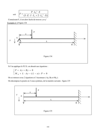 164
soit F
P L S
E I L L S

 
     
0
3
1 0
3
3 2
( )
Connaissant F, il est alors facile de trouver y et y’
Exemple n° 3 Figure.134
Figure.134
Si l’on applique le P.F.S. on aboutit aux équations :
P A y B y
M L A y L a P
B
  
     



0
0
( )
On se retrouve avec 2 équations et 3 inconnues ( Ay, By et MB ).
On décompose la poutre en 2 sous-systèmes, de la manière suivante : figure.135
Figure.135
B
L
P
A
y
a
y
B
L
P
A
a
 