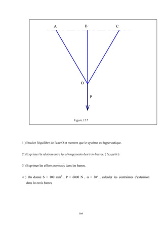 166
Figure.137
1 ) Etudier l'équilibre de l'axe O et montrer que le système est hyperstatique.
2 ) Exprimer la relation entre les allongements des trois barres. (  petit )
3 ) Exprimer les efforts normaux dans les barres.
4 ) On donne S = 100 mm2
, P = 6000 N ,  = 30° , calculer les contraintes d'extension
dans les trois barres
P
A B C
O
 