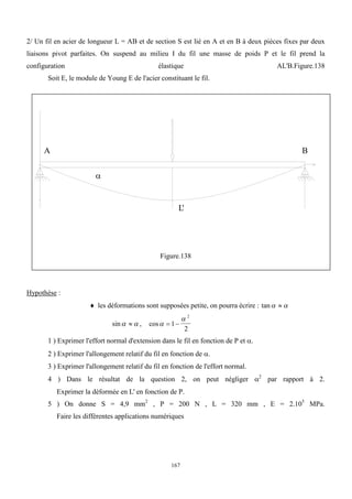 167
2/ Un fil en acier de longueur L = AB et de section S est lié en A et en B à deux pièces fixes par deux
liaisons pivot parfaites. On suspend au milieu I du fil une masse de poids P et le fil prend la
configuration élastique AL'B.Figure.138
Soit E, le module de Young E de l'acier constituant le fil.
A B
L'

Figure.138
Hypothèse :
 les déformations sont supposées petite, on pourra écrire : tan 

sin 
 , cos

 
1
2
2
1 ) Exprimer l'effort normal d'extension dans le fil en fonction de P et .
2 ) Exprimer l'allongement relatif du fil en fonction de .
3 ) Exprimer l'allongement relatif du fil en fonction de l'effort normal.
4 ) Dans le résultat de la question 2, on peut négliger 2
par rapport à 2.
Exprimer la déformée en L' en fonction de P.
5 ) On donne S = 4,9 mm2
, P = 200 N , L = 320 mm , E = 2.105
MPa.
Faire les différentes applications numériques
 