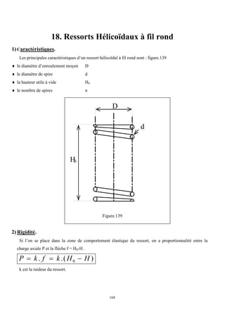 168
18. Ressorts Hélicoïdaux à fil rond
1) Caractéristiques.
Les principales caractéristiques d’un ressort hélicoïdal à fil rond sont : figure.139
 le diamètre d’enroulement moyen D
 le diamètre de spire d
 la hauteur utile à vide H0
 le nombre de spires n
Figure.139
2) Rigidité.
Si l’on se place dans la zone de comportement élastique du ressort, on a proportionnalité entre la
charge axiale P et la flèche f = H0-H .
P k f k H H
  
. .( )
0
k est la raideur du ressort.
D
d
H0
 