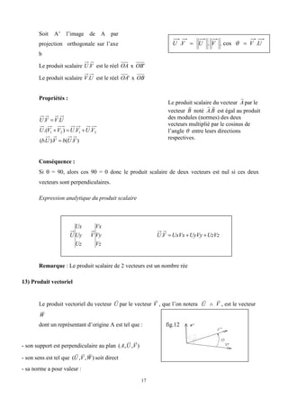 17
Soit A’ l’image de A par
projection orthogonale sur l’axe
b
Le produit scalaire V
U. est le réel OA x '
OB
Le produit scalaire U
V. est le réel '
OA x OB
Propriétés :
)
.
(
).
.
(
.
.
)
.(
.
.
2
1
2
1
V
U
b
V
U
b
V
U
V
U
V
V
U
U
V
V
U





Conséquence :
Si  = 90, alors cos 90 = 0 donc le produit scalaire de deux vecteurs est nul si ces deux
vecteurs sont perpendiculaires.
Expression analytique du produit scalaire
Uz
Uy
Ux
U
Vz
Vy
Vx
V UzVz
UyVy
UxVx
V
U 


.
Remarque : Le produit scalaire de 2 vecteurs est un nombre rée
13) Produit vectoriel
Le produit vectoriel du vecteur

U par le vecteur

V , que l’on notera

U 

V , est le vecteur

W
dont un représentant d’origine A est tel que : fig.12
- son support est perpendiculaire au plan ( , , )
A U V
 
- son sens est tel que ( , , )
  
U V W soit direct
- sa norme a pour valeur :
U
V
V
U
V
U .
cos
.
.
. 
 
Le produit scalaire du vecteur A

par le
vecteur B

noté B
A


. est égal au produit
des modules (normes) des deux
vecteurs multiplié par le cosinus de
l’angle  entre leurs directions
respectives.
 