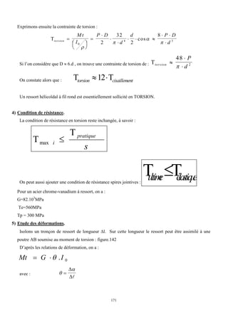 171
Exprimons ensuite la contrainte de torsion :
torsion
M t
I
P D
d
d P D
d



 






  
 

0
4 3
2
32
2
8




cos
Si l’on considère que D  6.d , on trouve une contrainte de torsion de : torsion
P
d



48
2

On constate alors que :  
torsion cisaillement
 
12
Un ressort hélicoïdal à fil rond est essentiellement sollicité en TORSION.
4) Condition de résistance.
La condition de résistance en torsion reste inchangée, à savoir :
s
pratique
i


max
On peut aussi ajouter une condition de résistance spires jointives :
 
u
ltim
e é
la
stiq
u
e

Pour un acier chrome-vanadium à ressort, on a :
G=82.103
MPa
Te=560MPa
Tp = 300 MPa
5) Etude des déformations.
Isolons un tronçon de ressort de longueur l. Sur cette longueur le ressort peut être assimilé à une
poutre AB soumise au moment de torsion : figure.142
D’après les relations de déformation, on a :
0
.I
G
Mt 


avec : 




 