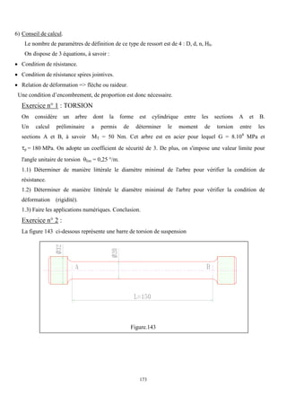 173
6) Conseil de calcul.
Le nombre de paramètres de définition de ce type de ressort est de 4 : D, d, n, H0.
On dispose de 3 équations, à savoir :
 Condition de résistance.
 Condition de résistance spires jointives.
 Relation de déformation => flèche ou raideur.
Une condition d’encombrement, de proportion est donc nécessaire.
Exercice n° 1 : TORSION
On considère un arbre dont la forme est cylindrique entre les sections A et B.
Un calcul préliminaire a permis de déterminer le moment de torsion entre les
sections A et B, à savoir MT = 50 Nm. Cet arbre est en acier pour lequel G = 8.104
MPa et
p = 180 MPa. On adopte un coefficient de sécurité de 3. De plus, on s'impose une valeur limite pour
l'angle unitaire de torsion lim = 0,25 °/m.
1.1) Déterminer de manière littérale le diamètre minimal de l'arbre pour vérifier la condition de
résistance.
1.2) Déterminer de manière littérale le diamètre minimal de l'arbre pour vérifier la condition de
déformation (rigidité).
1.3) Faire les applications numériques. Conclusion.
Exercice n° 2 :
La figure 143 ci-dessous représente une barre de torsion de suspension
Figure.143
 