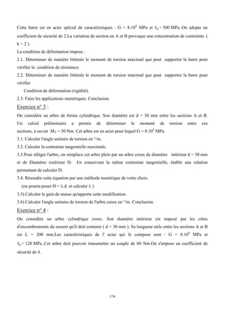 174
Cette barre est en acier spécial de caractéristiques : G = 8.104
MPa et p = 500 MPa..On adopte un
coefficient de sécurité de 2.La variation de section en A et B provoque une concentration de contrainte. (
k = 2 ).
La condition de déformation impose :
2.1. Déterminer de manière littérale le moment de torsion maximal que peut supporter la barre pour
vérifier la condition de résistance.
2.2. Déterminer de manière littérale le moment de torsion maximal que peut supporter la barre pour
vérifier
Condition de déformation (rigidité).
2.3. Faire les applications numériques. Conclusion.
Exercice n° 3 :
On considère un arbre de forme cylindrique. Son diamètre est d = 30 mm entre les sections A et B.
Un calcul préliminaire a permis de déterminer le moment de torsion entre ces
sections, à savoir MT = 50 Nm. Cet arbre est en acier pour lequel G = 8.104
MPa.
3.1. Calculer l'angle unitaire de torsion en °/m.
3.2. Calculer la contrainte tangentielle maximale.
3.3.Pour alléger l'arbre, on remplace cet arbre plein par un arbre creux de diamètre intérieur d = 30 mm
et de Diamètre extérieur D. En conservant la même contrainte tangentielle, établir une relation
permettant de calculer D.
3.4. Résoudre cette équation par une méthode numérique de votre choix.
(on pourra poser D = .d et calculer  )
3.5) Calculer le gain de masse qu'apporte cette modification.
3.6) Calculer l'angle unitaire de torsion de l'arbre creux en °/m. Conclusion.
Exercice n° 4 :
On considère un arbre cylindrique creux. Son diamètre intérieur est imposé par les côtes
d'encombrements du ressort qu'il doit contenir ( d = 30 mm ). Sa longueur utile entre les sections A et B
est L = 200 mm.Les caractéristiques de l' acier qui le compose sont : G = 8.104
MPa et
p = 128 MPa..Cet arbre doit pouvoir transmettre un couple de 60 Nm.On s'impose un coefficient de
sécurité de 4.
 