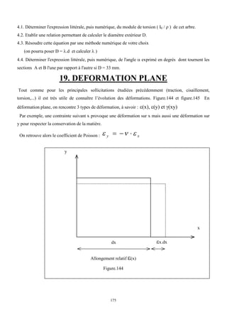 175
4.1. Déterminer l'expression littérale, puis numérique, du module de torsion ( I0 /  ) de cet arbre.
4.2. Etablir une relation permettant de calculer le diamètre extérieur D.
4.3. Résoudre cette équation par une méthode numérique de votre choix
(on pourra poser D = .d et calculer  )
4.4. Déterminer l'expression littérale, puis numérique, de l'angle  exprimé en degrés dont tournent les
sections A et B l'une par rapport à l'autre si D = 33 mm.
19. DEFORMATION PLANE
Tout comme pour les principales sollicitations étudiées précédemment (traction, cisaillement,
torsion,...) il est très utile de connaître l’évolution des déformations. Figure.144 et figure.145 En
déformation plane, on rencontre 3 types de déformation, à savoir : (x), (y) et (xy)
Par exemple, une contrainte suivant x provoque une déformation sur x mais aussi une déformation sur
y pour respecter la conservation de la matière.
On retrouve alors le coefficient de Poisson :   
y x
  
Allongement relatif (x)
Figure.144
y
x
dx x.dx
 