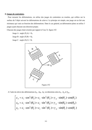 181
4) Jauges de contraintes.
Pour mesurer les déformations, on utilise des jauges de contraintes ou rosettes, qui collées sur la
surface de l’objet suivent les déformations de celui-ci. Le principe est simple, une jauge est en fait une
résistance qui varie en fonction des déformations. Dans le cas général, en déformation plane on utilise 3
jauges ayant chacune une direction propre.
Chacune des jauges étant orientés par rapport à l’axe X. figure.152
Jauge A : angle (X,A) = A
Jauge B : angle (X,B) = B
Jauge C : angle (X,C) = C
Figure.152
A l’aide du relevé des déformations A , B , C on détermine alors x , y et xy .
       
       
       
A x A y A xy A A
B x B y B xy B B
C x C y C xy C C
      
      
      






cos ( ) sin ( ) sin( ) cos( )
cos ( ) sin ( ) sin( ) cos( )
cos ( ) sin ( ) sin( ) cos( )
2 2
2 2
2 2
A
B
C
X
 