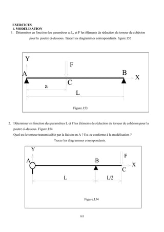 185
EXERCICES
1. MODELISATION
1. Déterminer en fonction des paramètres a, L, et F les éléments de réduction du torseur de cohésion
pour la poutre ci-dessous. Tracer les diagrammes correspondants. figure.153
Y
A
C
B
X
a
L
F
Figure.153
2. Déterminer en fonction des paramètres L et F les éléments de réduction du torseur de cohésion pour la
poutre ci-dessous. Figure.154
Quel est le torseur transmissible par la liaison en A ? Est-ce conforme à la modélisation ?
Tracer les diagrammes correspondants.
Y
A
C
B
X
L/2
L
F
Figure.154
 