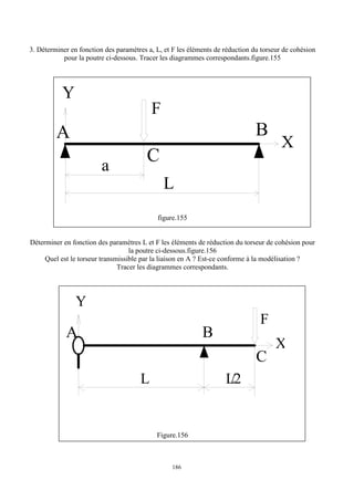 186
3. Déterminer en fonction des paramètres a, L, et F les éléments de réduction du torseur de cohésion
pour la poutre ci-dessous. Tracer les diagrammes correspondants.figure.155
Y
A
C
B
X
a
L
F
figure.155
Déterminer en fonction des paramètres L et F les éléments de réduction du torseur de cohésion pour
la poutre ci-dessous.figure.156
Quel est le torseur transmissible par la liaison en A ? Est-ce conforme à la modélisation ?
Tracer les diagrammes correspondants.
Y
A
C
B
X
L
/2
L
F
Figure.156
 