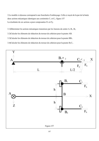 187
3.Le modèle ci-dessous correspond à une fourchette d’embrayage. Celle-ci reçoit de la par de la butée
deux actions mécaniques identiques aux extrémités C1 et C2. figure.157
La résultante de ces actions a pour composantes Fx et Fy.
3.1)Déterminer les actions mécaniques transmises par les liaisons de centre A, B1, B2.
3.2)Calculer les éléments de réduction du torseur de cohésion pour la poutre AB.
3.3)Calculer les éléments de réduction du torseur de cohésion pour la poutre BB1.
3.4)Calculer les éléments de réduction du torseur de cohésion pour la poutre B1C1.
Y
A
B1,B 2
X
Fx
A
X
h
C1,C 2
L/2
L
Fy
h
B2
B1 C1
C2
Fx
Fx
B
Z
Figure.157
 