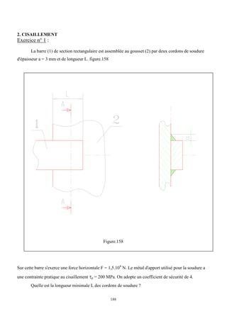 188
2. CISAILLEMENT
Exercice n° 1 :
La barre (1) de section rectangulaire est assemblée au gousset (2) par deux cordons de soudure
d'épaisseur a = 3 mm et de longueur L. figure.158
Figure.158
Sur cette barre s'exerce une force horizontale F = 1,5.104
N. Le métal d'apport utilisé pour la soudure a
une contrainte pratique au cisaillement p = 200 MPa. On adopte un coefficient de sécurité de 4.
Quelle est la longueur minimale L des cordons de soudure ?
 