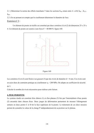 190
2.1 ) Déterminer la norme des efforts tranchants T dans les sections SAB située entre A et B, SBC , SCD ,
SDE .
2.2 ) En ne prenant en compte que le cisaillement déterminer le diamètre de l'axe.
Exercice n° 3 :
Un élément de poutre en treillis est constitué par deux cornières (1) et (2) de dimension 25 x 25 x
4. Cet élément de poutre est soumis à une force F = 40 000 N. figure.160
Figure.160
Les cornières (1) et (2) sont fixées à un gousset (3) par des rivets de diamètre d = 8 mm. Ces rivets sont
en acier doux de contrainte pratique au cisaillement p = 200 MPa. On adopte un coefficient de sécurité
de 3.
Calculer le nombre de rivets nécessaires pour réaliser cette liaison.
4. PESE PERSONNE
Le système étudié est constitué d'un châssis (1) et d'un plateau (3) liés par l'intermédiaire d'une poutre
(2) encastrée dans chacun d'eux. Deux jauges de déformation permettent de mesurer l'allongement
unitaire en deux points C et D de la face supérieure de la poutre. Le traitement de ces deux mesures
permet de connaître la valeur de la charge P indépendamment de sa position sur le plateau.
 