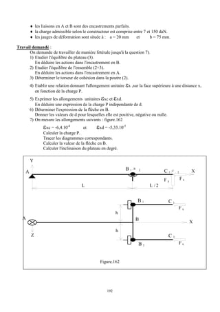 192
 les liaisons en A et B sont des encastrements parfaits.
 la charge admissible selon le constructeur est comprise entre 7 et 150 daN.
 les jauges de déformation sont située à : a = 20 mm et b = 75 mm.
Travail demandé :
On demande de travailler de manière littérale jusqu'à la question 7).
1) Etudier l'équilibre du plateau (3).
En déduire les actions dans l'encastrement en B.
2) Etudier l'équilibre de l'ensemble (2+3).
En déduire les actions dans l'encastrement en A.
3) Déterminer le torseur de cohésion dans la poutre (2).
4) Etablir une relation donnant l'allongement unitaire x ,sur la face supérieure à une distance x,
en fonction de la charge P.
5) Exprimer les allongements unitaires xc et xd.
En déduire une expression de la charge P indépendante de d.
6) Déterminer l'expression de la flèche en B.
Donner les valeurs de d pour lesquelles elle est positive, négative ou nulle.
7) On mesure les allongements suivants : figure.162
xc = -6,4.10-4
et xd = -5,33.10-5
Calculer la charge P.
Tracer les diagrammes correspondants.
Calculer la valeur de la flèche en B.
Calculer l'inclinaison du plateau en degré.
Y
A
B 1 , B 2
X
F x
A
X
h
C 1 , C 2
L / 2
L
F y
h
B 2
B 1 C 1
C 2
F x
F x
B
Z
Figure.162
 