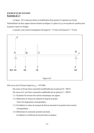 193
EXERCICES DE FLEXION
Exercice n° 1 :
La figure 163 ci-dessous donne la modélisation d'une poutre (1) reposant sur (2) par
l'intermédiaire de deux appuis (liaison linéaire rectiligne). Le plan (A,x,y) est un plan de symétrie pour
la poutre et pour les charges.
La poutre a une section rectangulaire de largeur b = 15 mm et de hauteur h = 75 mm.
Figure.163
Elle est en acier E28 pour lequel emini = 225 MPa.
On exerce en B une force concentrée modélisable par un glisseur B = 500 N.
On exerce en C une force concentrée modélisable par un glisseur C = 800 N.
1.1 ) Exprimer les torseurs des actions mécaniques aux appuis.
1.2 ) Déterminer le torseur de cohésion le long de la poutre.
Tracer les diagrammes correspondants.
1.3 ) En déduire la valeur du moment de flexion maximal et la position de la section
correspondante.
1.4 ) Déterminer la contrainte normale maximale.
En déduire le coefficient de sécurité dont on dispose.
X
Y
1 2 3 4
X
(m
)= 0.00 0.80 1.80 5.00
A B C D
 