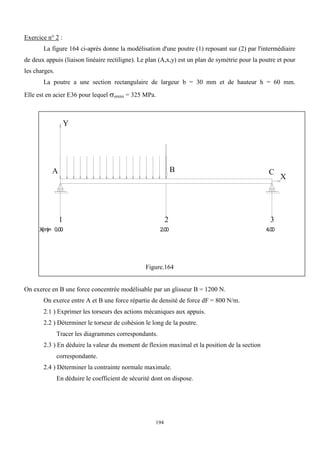 194
Exercice n° 2 :
La figure 164 ci-après donne la modélisation d'une poutre (1) reposant sur (2) par l'intermédiaire
de deux appuis (liaison linéaire rectiligne). Le plan (A,x,y) est un plan de symétrie pour la poutre et pour
les charges.
La poutre a une section rectangulaire de largeur b = 30 mm et de hauteur h = 60 mm.
Elle est en acier E36 pour lequel emini = 325 MPa.
Figure.164
On exerce en B une force concentrée modélisable par un glisseur B = 1200 N.
On exerce entre A et B une force répartie de densité de force dF = 800 N/m.
2.1 ) Exprimer les torseurs des actions mécaniques aux appuis.
2.2 ) Déterminer le torseur de cohésion le long de la poutre.
Tracer les diagrammes correspondants.
2.3 ) En déduire la valeur du moment de flexion maximal et la position de la section
correspondante.
2.4 ) Déterminer la contrainte normale maximale.
En déduire le coefficient de sécurité dont on dispose.
X
Y
1 2 3
X(m
)= 0.00 2.00 4.00
A B C
 