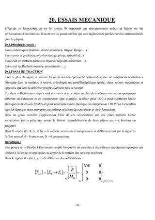 196
20. ESSAIS MECANIQUE
Effectués en laboratoire ou sur le terrain, ils apportent des renseignements précis et fiables sur les
performances d'un matériau. Il en existe un grand nombre qui sont réglementés par des normes internationales
pour la plupart.
20.1.Principaux essais :
Essais mécaniques (traction, dureté, résilience, fatigue, fluage. . .).
Essais pour la productique (emboutissage, pliage, usinabilité...).
Essais sur les surfaces (abrasion, rayures, rugosité, adhérence. . .).
Essais sur les fluides (viscosité, écoulements. , ,).
20.2.ESSAI DE TRACTION
Essai le plus classique, il consiste à exercer sur une éprouvette normalisée (pièce de dimensions normalisées
fabriquée dans le matériau à tester), cylindrique ou parallélépipédique (plate), deux actions mécaniques et
opposées qui vont la déformer progressivement puis la rompre.
Ces deux sollicitations simples sont distinctes et un certain nombre de matériaux ont un comportement
différent en extension et en compression (par exemple, la fonte grise Ft20 a pour contrainte limite
élastique en extension 20 MPa et pour contrainte limite élastique en compression 150 MPa). Cependant
dans les deux cas nous arriverons aux mêmes relations de contraintes et de déformations.
Dans un grand nombre d'applications l’une de ces sollicitations sur une pièce entraîne I'autre
sollicitation sur la pièce qui assure la liaison (immobilisation de deux pièces par vis, boulons ou
goujons).
Dans le repère (G, X, y, z) lie a la section, extension et compression se différencieront par le signe de
I'effort normal N > 0 extension, N < 0 compression.
Définitions :
Une poutre est sollicitée à l'extension simple lorsqu'elle est soumise à deux forces directement opposées qui
tendent à l'allonger et appliquées au centre de la surface des sections extrêmes.
Dans le repère )
,
,
,
( z
y
x
G
R



 de définition des sollicitations :
   
)
,
,
,
(
1
2
0
0
0
0
0
0
z
y
x
G
G
G
G
coh
N
M
R
E
E
T












 














 
