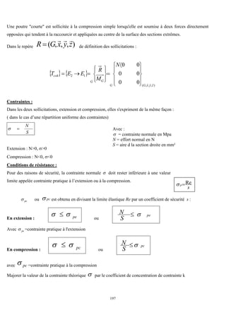 197
Une poutre "courte" est sollicitée à la compression simple lorsqu'elle est soumise à deux forces directement
opposées qui tendent à la raccourcir et appliquées au centre de la surface des sections extrêmes.
Dans le repère )
,
,
,
( z
y
x
G
R



 de définition des sollicitations :
   
)
,
,
,
(
1
2
0
0
0
0
0
0
z
y
x
G
G
G
G
coh
N
M
R
E
E
T












 














Contraintes :
Dans les deux sollicitations, extension et compression, elles s'expriment de la même façon :
( dans le cas d’une répartition uniforme des contraintes)
S
N


Extension : N>0, >0
Compression : N<0, <0
Conditions de résistance :
Pour des raisons de sécurité, la contrainte normale  doit rester inférieure à une valeur
limite appelée contrainte pratique à l’extension ou à la compression.
pe
 ou pc
 est obtenu en divisant la limite élastique Re par un coefficient de sécurité s :
En extension : pe

  ou
pe
S
N 

Avec pe
 =contrainte pratique à l'extension
En compression : pc

 
ou
pc
S
N 

avec pc
 =contrainte pratique à la compression
Majorer la valeur de la contrainte théorique  par le coefficient de concentration de contrainte k
Avec :
 = contrainte normale en Mpa
N = effort normal en N
S = aire d la section droite en mm²
s
p
Re


 