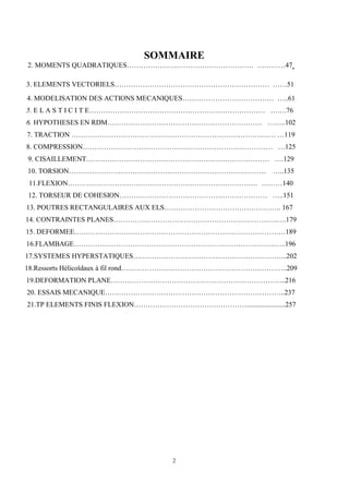 2
SOMMAIRE
2. MOMENTS QUADRATIQUES……………………………………………… …………47
3. ELEMENTS VECTORIELS………………………………………………………… ……51
4. MODELISATION DES ACTIONS MECANIQUES………………………………… …..61
5. E L A S T I C I T E………………………………………………………………… …….76
6. HYPOTHESES EN RDM………………………………………………………… ……..102
7. TRACTION …………………………………………………………………………… …119
8. COMPRESSION……………………………………………………………………… …125
9. CISAILLEMENT…………………………………………………………………… ….129
10. TORSION………………………………………………………………………… …..135
11.FLEXION……………………………………………………………………… ………140
12. TORSEUR DE COHESION……………………………………………………… …..151
13. POUTRES RECTANGULAIRES AUX ELS………………………………………….. 167
14. CONTRAINTES PLANES…………………………………………………………….….179
15. DEFORMEE………………………………………………………………………………189
16.FLAMBAGE…………………………………………………………………………..…..196
17.SYSTEMES HYPERSTATIQUES………………………………………………………...202
18.Ressorts Hélicoïdaux à fil rond……………………………………………………………..209
19.DEFORMATION PLANE………………………………………………………………...216
20. ESSAIS MECANIQUE…………………………………………………………………..237
21.TP ELEMENTS FINIS FLEXION…………………………………………......................257
 