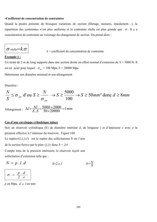 200
-Coefficient de concentration de contraintes
Quand la poutre présente de brusques variations de section (filetage, rainures, épaulement…), la
répartition des contraintes n’est plus uniforme et la contrainte réelle est plus grande que  . Il y a
concentration de contrainte au voisinage du changement de section. On prend alors :

 .
réelle k
 k = coefficient de concentration de contrainte
Exemple 1 :
Un tirant de 2 m de long supporte dans une section droite un effort normal d’extension de N = 5000 N. Il
est en acier pour lequel : pe
 = 100 Mpa, E = 20000 Mpa.
Déterminer son diamètre minimal et son allongement
Diamètre :
mm
d
mm
S
S
N
S
S
N
pe
pe 8
donc
²
50
100
5000
ou
d' 








Allongement : mm
S
E
Nl
l 1
20000
50
2000
5000
.






Cas d’une enveloppe cylindrique mince
Soit un réservoir cylindrique (E) de diamètre intérieur d, de longueur l et d’épaisseur e avec p la
pression effective à l’intérieur du réservoir. Figure.168
Le repère )
,
,
,
( z
y
x
G



est le repère des sollicitations S est l’aire
de la section fictive par le plan )
,
( z
y


donc S = 2el
Compte tenu de la pression intérieure, le réservoir reçoit une
sollicitation d’extension telle que :
d
l
p
N .
.
 l
e
S .
.
2

S
N


e
d
p
.
2
.


p en Mpa, d, e, l en mm
 
