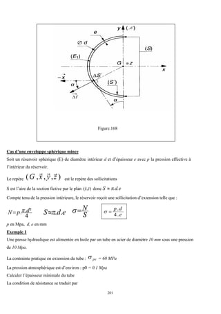 201
Figure.168
Cas d’une enveloppe sphérique mince
Soit un réservoir sphérique (E) de diamètre intérieur d et d’épaisseur e avec p la pression effective à
l’intérieur du réservoir.
Le repère )
,
,
,
( z
y
x
G



est le repère des sollicitations
S est l’aire de la section fictive par le plan )
,
( z
y


donc S  .d.e
Compte tenu de la pression intérieure, le réservoir reçoit une sollicitation d’extension telle que :
4
²
.
. d
p
N 
 e
d
S .
.

 S
N

 e
d
p
.
4
.


p en Mpa, d, e en mm
Exemple 1
Une presse hydraulique est alimentée en huile par un tube en acier de diamètre 10 mm sous une pression
de 10 Mpa.
La contrainte pratique en extension du tube : pe
 = 60 MPa
La pression atmosphérique est d’environ : p0 = 0.1 Mpa
Calculer l’épaisseur minimale du tube
La condition de résistance se traduit par
 