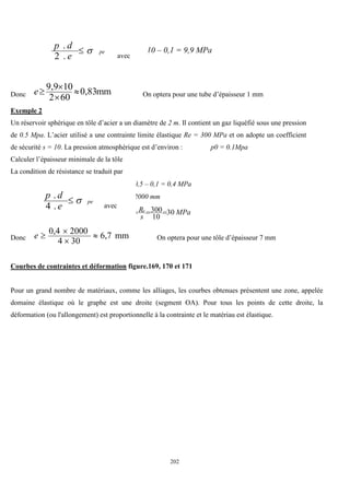 202
pe
e
d
p


.
2
.
avec
10 – 0,1 = 9,9 MPa
Donc mm
0,83
60
2
10
9,9




e On optera pour une tube d’épaisseur 1 mm
Exemple 2
Un réservoir sphérique en tôle d’acier a un diamètre de 2 m. Il contient un gaz liquéfié sous une pression
de 0.5 Mpa. L’acier utilisé a une contrainte limite élastique Re = 300 MPa et on adopte un coefficient
de sécurité s = 10. La pression atmosphérique est d’environ : p0 = 0.1Mpa
Calculer l’épaisseur minimale de la tôle
La condition de résistance se traduit par
p = 0,5 – 0,1 = 0,4 MPa
d = 2000 mm
pe
e
d
p


.
4
.
avec
MPa
s
Re
30
10
300


Donc mm
6,7
30
4
2000
0,4




e On optera pour une tôle d’épaisseur 7 mm
Courbes de contraintes et déformation figure.169, 170 et 171
Pour un grand nombre de matériaux, comme les alliages, les courbes obtenues présentent une zone, appelée
domaine élastique où le graphe est une droite (segment OA). Pour tous les points de cette droite, la
déformation (ou l'allongement) est proportionnelle à la contrainte et le matériau est élastique.
 