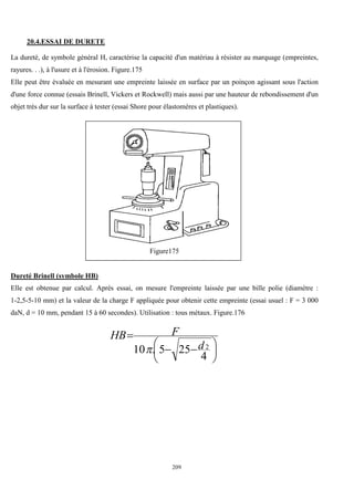 209
20.4.ESSAI DE DURETE
La dureté, de symbole général H, caractérise la capacité d'un matériau à résister au marquage (empreintes,
rayures. . .), à l'usure et à l'érosion. Figure.175
Elle peut être évaluée en mesurant une empreinte laissée en surface par un poinçon agissant sous l'action
d'une force connue (essais Brinell, Vickers et Rockwell) mais aussi par une hauteur de rebondissement d'un
objet très dur sur la surface à tester (essai Shore pour élastomères et plastiques).
Figure175
Dureté Brinell (symbole HB)
Elle est obtenue par calcul. Après essai, on mesure l'empreinte laissée par une bille polie (diamètre :
1-2,5-5-10 mm) et la valeur de la charge F appliquée pour obtenir cette empreinte (essai usuel : F = 3 000
daN, d = 10 mm, pendant 15 à 60 secondes). Utilisation : tous métaux. Figure.176





 


4
25
5
.
10 2
d
F
HB

 