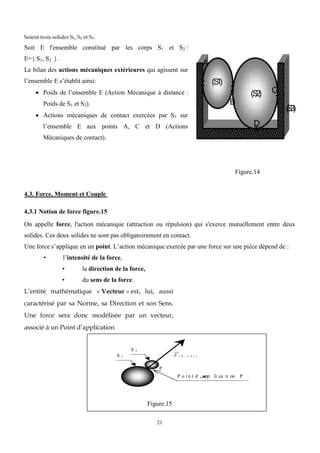 21
Soient trois solides S1, S2 et S3.
Soit E l'ensemble constitué par les corps S1 et S2 :
E={ S1, S2 }.
Le bilan des actions mécaniques extérieures qui agissent sur
l’ensemble E s’établit ainsi:
 Poids de l’ensemble E (Action Mécanique à distance :
Poids de S1 et S2).
 Actions mécaniques de contact exercées par S3 sur
l’ensemble E aux points A, C et D (Actions
Mécaniques de contact).
(S
1
)
(S
2
)
A
B
C
D
(
S
3
)
Figure.14
4.3. Force, Moment et Couple
4.3.1 Notion de force figure.15
On appelle force, l'action mécanique (attraction ou répulsion) qui s'exerce mutuellement entre deux
solides. Ces deux solides ne sont pas obligatoirement en contact.
Une force s’applique en un point. L’action mécanique exercée par une force sur une pièce dépend de :
• l’intensité de la force,
• la direction de la force,
• du sens de la force.
L’entité mathématique « Vecteur » est, lui, aussi
caractérisé par sa Norme, sa Direction et son Sens.
Une force sera donc modélisée par un vecteur,
associé à un Point d’application
Figure.15
S 1
S 2
F ( S 1  S 2 )
P o i n t d ‫ص‬
app li ca ti on P
P
 