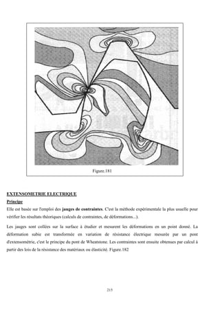 215
Figure.181
EXTENSOMETRIE ELECTRIQUE
Principe
Elle est basée sur l'emploi des jauges de contraintes. C'est la méthode expérimentale la plus usuelle pour
vérifier les résultats théoriques (calculs de contraintes, de déformations...).
Les jauges sont collées sur la surface à étudier et mesurent les déformations en un point donné. La
déformation subie est transformée en variation de résistance électrique mesurée par un pont
d'extensométrie, c'est le principe du pont de Wheatstone. Les contraintes sont ensuite obtenues par calcul à
partir des lois de la résistance des matériaux ou élasticité. Figure.182
 