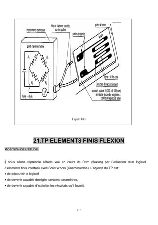 217
Figure.183
21.TP ELEMENTS FINIS FLEXION
POSITION DE L’ETUDE
: nous allons reprendre l’étude vue en cours de Rdm (flexion) par l’utilisation d’un logiciel
d’éléments finis interfacé avec Solid Works (Cosmosworks). L’objectif du TP est :
 de découvrir le logiciel,
 de devenir capable de régler certains paramètres,
 de devenir capable d’exploiter les résultats qu’il fournit.
 