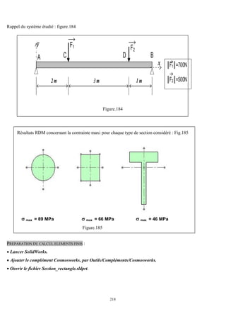 218
Rappel du système étudié : figure.184
A
y
B
F1 F2
║F1║=700N
║F2║=500N
2 m 3 m 1 m
C D
x
Figure.184
Résultats RDM concernant la contrainte maxi pour chaque type de section considéré : Fig.185
 max = 89 MPa  max = 66 MPa  max = 46 MPa
Figure.185
PREPARATION DU CALCUL ELEMENTS FINIS :
 Lancer SolidWorks.
 Ajouter le complément Cosmosworks, par Outils/Compléments/Cosmosworks.
 Ouvrir le fichier Section_rectangle.sldprt.
 
