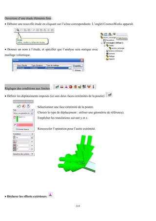 219
Ouverture d’une étude éléments finis :
 Débuter une nouvelle étude en cliquant sur l’icône correspondante. L’onglet CosmosWorks apparaît.
 Donner un nom à l’étude, et spécifier que l’analyse sera statique avec
maillage volumique.
Réglages des conditions aux limites :
 Définir les déplacements imposés (ici aux deux faces extrémités de la poutre)
Sélectionner une face extrémité de la poutre.
Choisir le type de déplacement : utiliser une géométrie de référence).
Empêcher les translations suivant y et z.
Renouveler l’opération pour l’autre extrémité.
 Déclarer les efforts extérieurs :
 