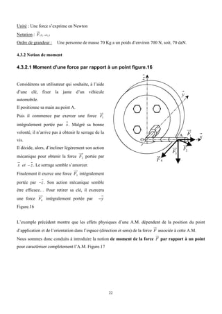 22
Unité : Une force s’exprime en Newton
Notation : F(S1S2 )
Ordre de grandeur : Une personne de masse 70 Kg a un poids d’environ 700 N, soit, 70 daN.
4.3.2 Notion de moment
4.3.2.1 Moment d’une force par rapport à un point figure.16
Considérons un utilisateur qui souhaite, à l’aide
d’une clé, fixer la jante d’un véhicule
automobile.
Il positionne sa main au point A.
Puis il commence par exercer une force F1
intégralement portée par x. Malgré sa bonne
volonté, il n’arrive pas à obtenir le serrage de la
vis.
Il décide, alors, d’incliner légèrement son action
mécanique pour obtenir la force F2 portée par
x et  z. Le serrage semble s’amorcer.
Finalement il exerce une force F3 intégralement
portée par z. Son action mécanique semble
être efficace… Pour retirer sa clé, il exercera
une force F4 intégralement portée par y
Figure.16
O
A F1
F2
F3
x
y
z
F4
L’exemple précédent montre que les effets physiques d’une A.M. dépendent de la position du point
d’application et de l’orientation dans l’espace (direction et sens) de la force F associée à cette A.M.
Nous sommes donc conduits à introduire la notion de moment de la force F par rapport à un point
pour caractériser complètement l’A.M. Figure.17
 