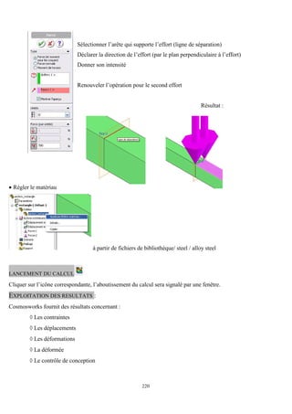 220
Sélectionner l’arête qui supporte l’effort (ligne de séparation)
Déclarer la direction de l’effort (par le plan perpendiculaire à l’effort)
Donner son intensité
Renouveler l’opération pour le second effort
Résultat :
 Régler le matériau
à partir de fichiers de bibliothèque/ steel / alloy steel
LANCEMENT DU CALCUL
Cliquer sur l’icône correspondante, l’aboutissement du calcul sera signalé par une fenêtre.
EXPLOITATION DES RESULTATS :
Cosmosworks fournit des résultats concernant :
 Les contraintes
 Les déplacements
 Les déformations
 La déformée
 Le contrôle de conception
 